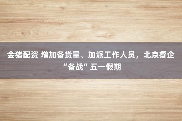 金猪配资 增加备货量、加派工作人员，北京餐企“备战”五一假期