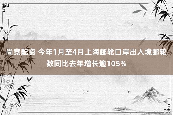 尚竞配资 今年1月至4月上海邮轮口岸出入境邮轮数同比去年增长逾105%
