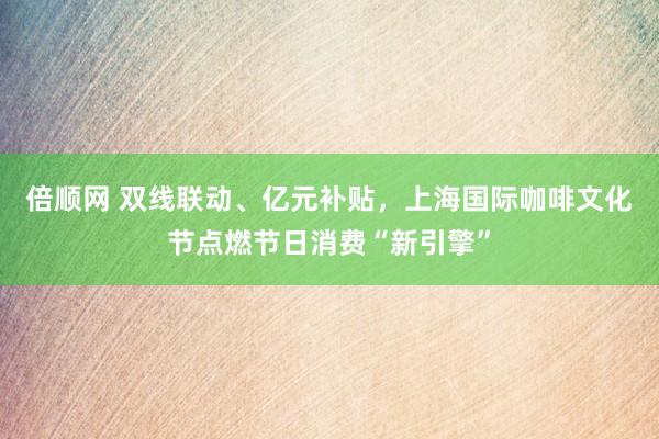 倍顺网 双线联动、亿元补贴，上海国际咖啡文化节点燃节日消费“新引擎”