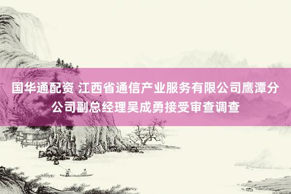 国华通配资 江西省通信产业服务有限公司鹰潭分公司副总经理吴成勇接受审查调查