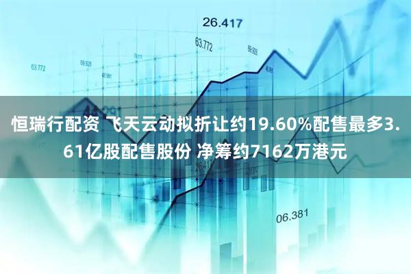 恒瑞行配资 飞天云动拟折让约19.60%配售最多3.61亿股配售股份 净筹约7162万港元