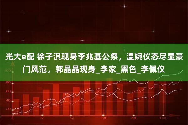光大e配 徐子淇现身李兆基公祭，温婉仪态尽显豪门风范，郭晶晶现身_李家_黑色_李佩仪