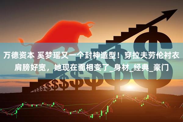 万德资本 奚梦瑶又一个封神造型！穿拉夫劳伦衬衣肩膀好宽，她现在面相变了_身材_经典_豪门