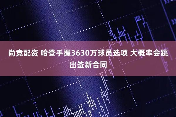 尚竞配资 哈登手握3630万球员选项 大概率会跳出签新合同