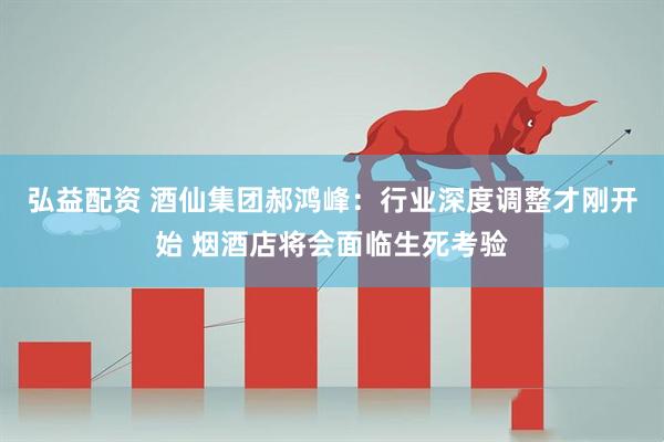 弘益配资 酒仙集团郝鸿峰：行业深度调整才刚开始 烟酒店将会面临生死考验