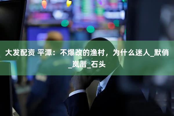 大发配资 平潭：不爆改的渔村，为什么迷人_默俏_岚厝_石头