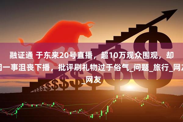 融证通 于东来20号直播，超10万观众围观，却因一事沮丧下播，批评刷礼物过于俗气_问题_旅行_网友