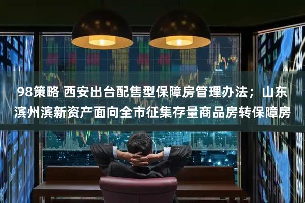 98策略 西安出台配售型保障房管理办法；山东滨州滨新资产面向全市征集存量商品房转保障房