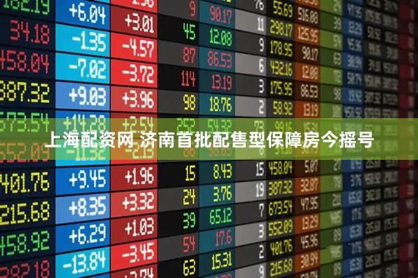 上海配资网 济南首批配售型保障房今摇号