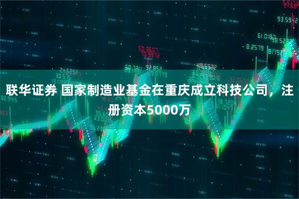联华证券 国家制造业基金在重庆成立科技公司，注册资本5000万