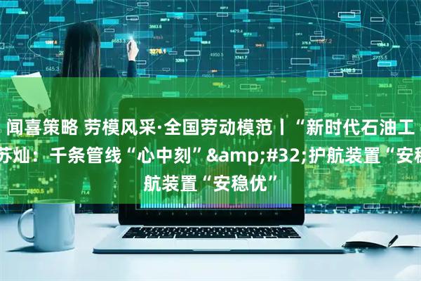闻喜策略 劳模风采·全国劳动模范丨“新时代石油工人”苏灿：千条管线“心中刻” 护航装置“安稳优”