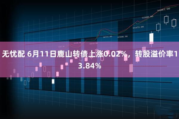 无忧配 6月11日鹿山转债上涨0.02%，转股溢价率13.84%