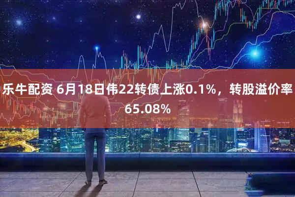 乐牛配资 6月18日伟22转债上涨0.1%，转股溢价率65.08%