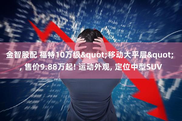 金智股配 福特10万级"移动大平层" , 售价9.88万起! 运动外观, 定位中型SUV